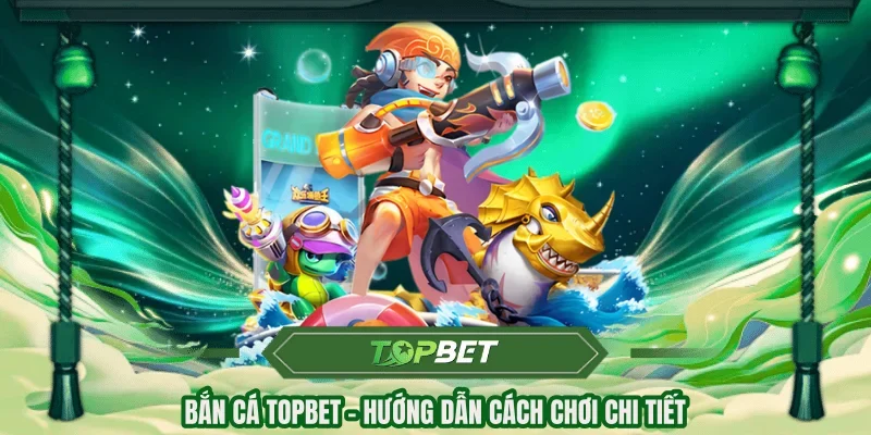 Bắn cá Topbet - hướng dẫn cách chơi chi tiết